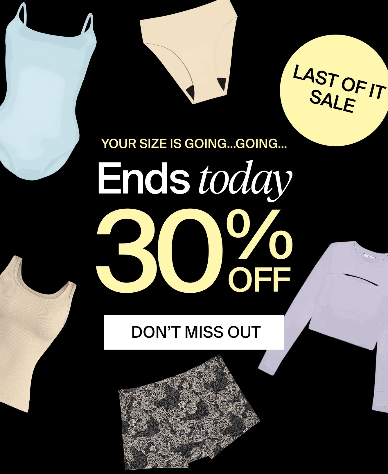 LAST OF IT SALE. Your size is going...going... Ends today. 30% off. DON'T MISS OUT