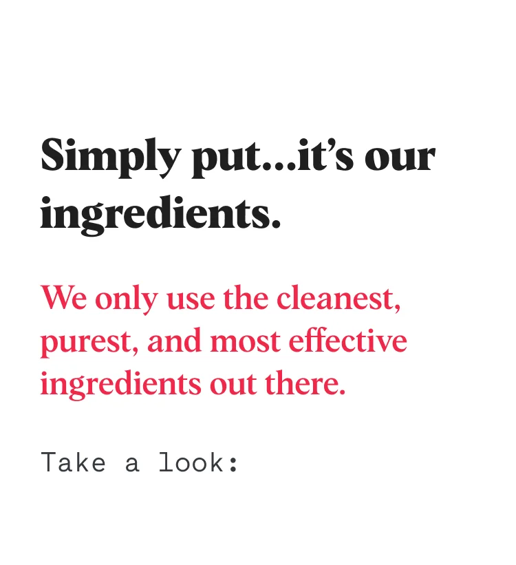 Simply put...it’s our ingredients. We only use the cleanest, purest, and most effective ingredients out there. Take a look: