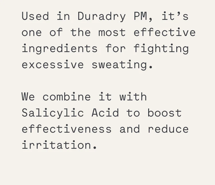 Used in Duradry PM, it’s one of the most effective ingredients for fighting excessive sweating. We combine it with Salicylic Acid to boost effectiveness and reduce irritation