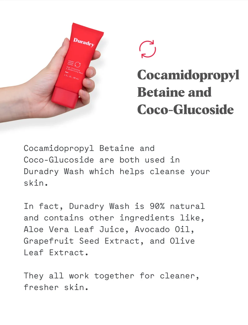 Cocamidopropyl Betaine and Coco-Glucoside are both used in Duradry Wash which helps cleanse your skin.  In fact, Duradry Wash is 90% natural and contains other ingredients like, Aloe Vera Leaf Juice, Avocado Oil, Grapefruit Seed Extract, and Olive Leaf Extract.  They all work together for cleaner, fresher skin.