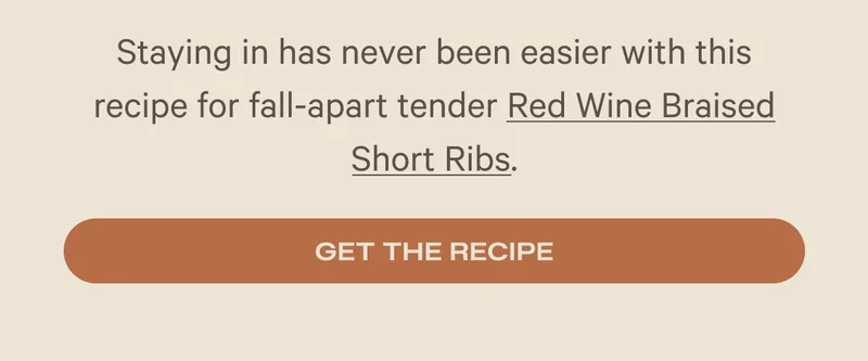 Staying in has never been easier with this recipe for fall-apart tender Red Wine Braised Short Ribs. Get the Recipe