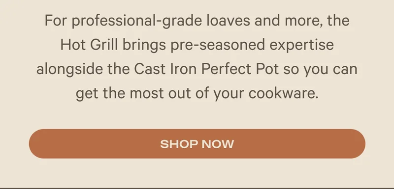 For professional-grade loaves and more, the Hot Grill brings pre-seasoned expertise alongside the Cast Iron Perfect Pot so you can get the most out of your cookware. Shop Now