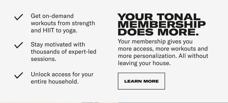 Get on-demand workouts from strength and HIlT to yoga. Stay motivated with thousands of expert-led sessions. Unlock access for your entire household. YOUR TONAL MEMBERSHIP DOES MORE. Your membership gives you more access, more workouts and more personalization. All without leaving your house. CTA: LEARN MORE