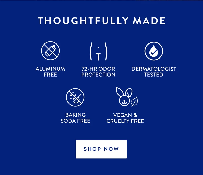 THOUGHTFULLY MADE | ALUMINUM FREE | 72-HR ODOR PROTECTION | DERMATOLOGIST TESTED | BAKING SODA FREE | VEGAN & CRUELTY FREE | SHOP NOW