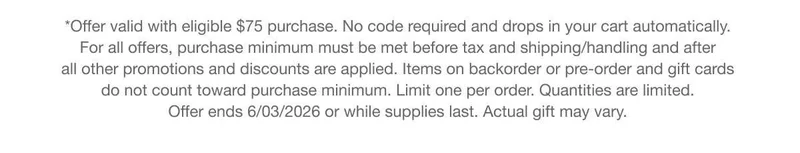 *Offer valid with eligible $75 purchase. No code required and drops in your cart automatically. For all offers, purchase minimum must be met before tax and shipping/handling and after all other promotions and discounts are applied. Items on backorder or pre-order and gift cards do not count toward purchase minimum. Limit one per order. Quantities are limited. Offer ends 6/03/2026 or while supplies last. Actual gift may vary.