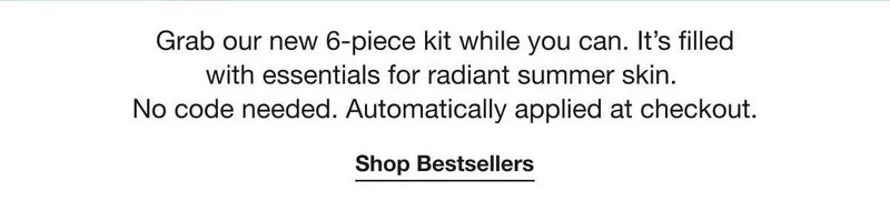 Grab our new 6-piece kit while you can. It’s filled with essentials for radiant summer skin. No code needed. Automatically applied at checkout. | Shop Bestsellers
