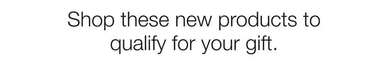 Shop these new products to qualify for your gift.