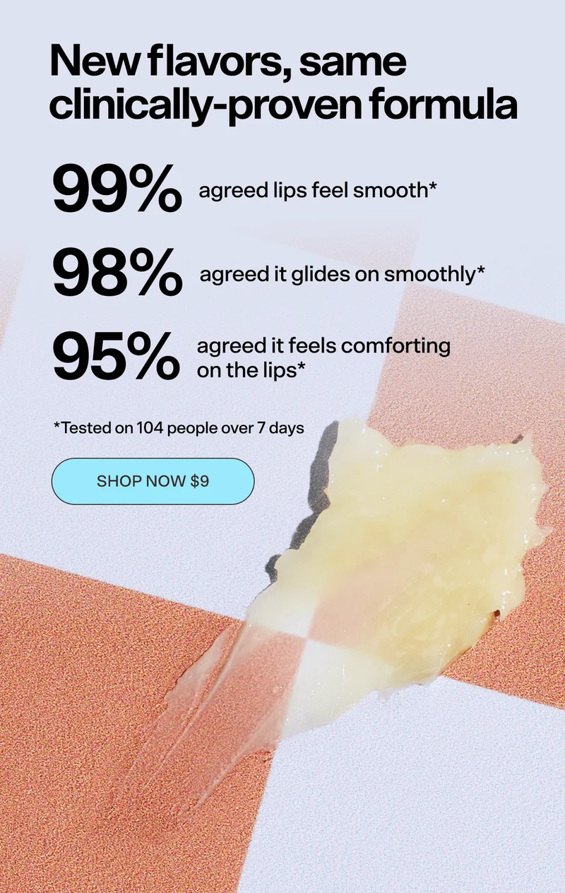 New flavors, same clinically-proven formula. 99% agreed lips feel smooth*, 98% agreed it glides on smoothly*, 95% agreed it feels comforting on the lips*. [SHOP NOW $9] &nbsp;*Tested on 104 people over 7 days
