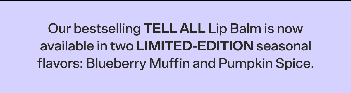 Our bestselling TELL ALL Lip Balm is now available in two LIMITED-EDITION seasonal flavors: Blueberry Muffin and Pumpkin Spice.