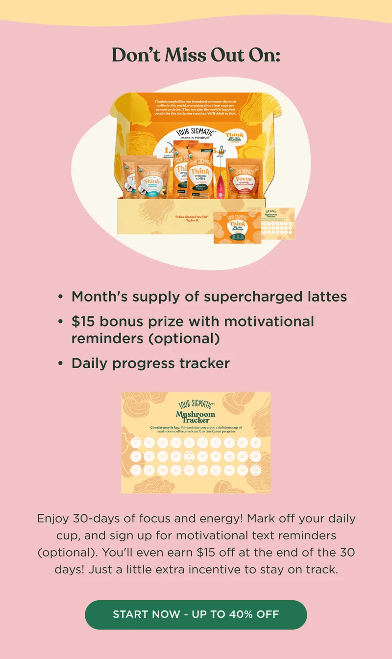 Don't Miss Out On: Month's supply of supercharged lattes, $15 bonus prize with motivational reminders (optional), Daily progress tracker - Enjoy 30-days of focus and energy! Mark off your daily cup, and sign up for motivational text reminders (optional). You'll even earn $15 off at the end of the 30 days! Just a little extra incentive to stay on track. - START NOW - UP TO 40% OFF