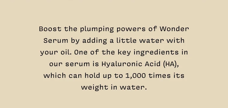Boost the plumping powers of Wonder Serum by adding a little water with  your oil. One of the key ingredients in our serum is Hyaluronic Acid (HA),  which can hold up to 1,000 times its weight in water.