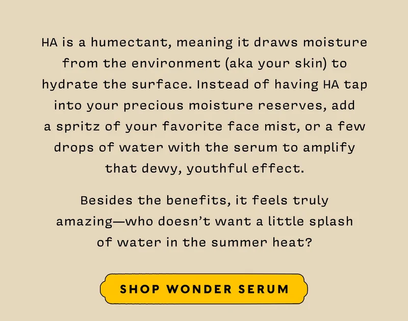HA is a humectant, meaning it draws moisture from the environment (aka your skin) to hydrate the surface. Instead of having HA tap into your precious moisture reserves, add  a spritz of your favorite face mist, or a few drops of water with the serum to amplify that dewy, youthful effect.    Besides the benefits, it feels truly amazing—who doesn’t want a little splash  of water in the summer heat?      SHOP WONDER SERUM