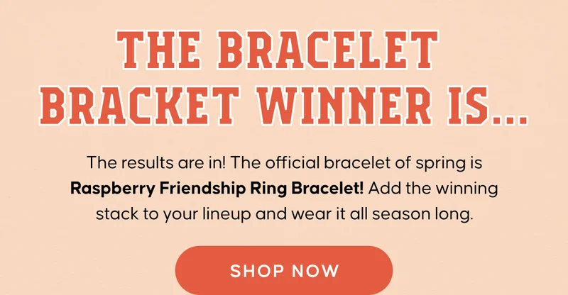 The Bracelet Bracket Winner Is... The results are in! The official bracelet of spring is Raspberry Friendship Ring Bracelet! Add the winning stack to your lineup and wear it all season long. Shop Now