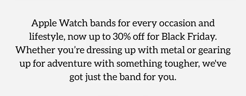 Apple Watch bands for every occasion and lifestyle, now up to 30% off for Black Friday. Whether you're dressing up with metal or gearing up for adventure with something tougher, we've got just the band for you.