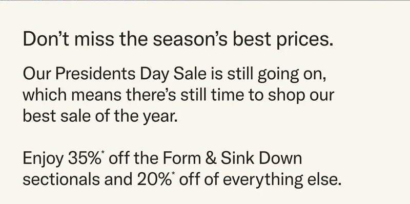 Dont miss the season's best prices. Our Presidents Day Sale is still going on - which means there's still time to shop our best sale of the year. Enjoy 35%* off Form & Sink Down sectionals and 20%* off everything else.