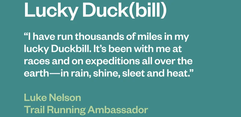 Lucky Duckbill. “I have run thousands of miles in my lucky Duckbill. It’s been with me at races and on expeditions all over the earth—in rain, shine, sleet and heat.” Luke Nelson, Trail Running Ambassador