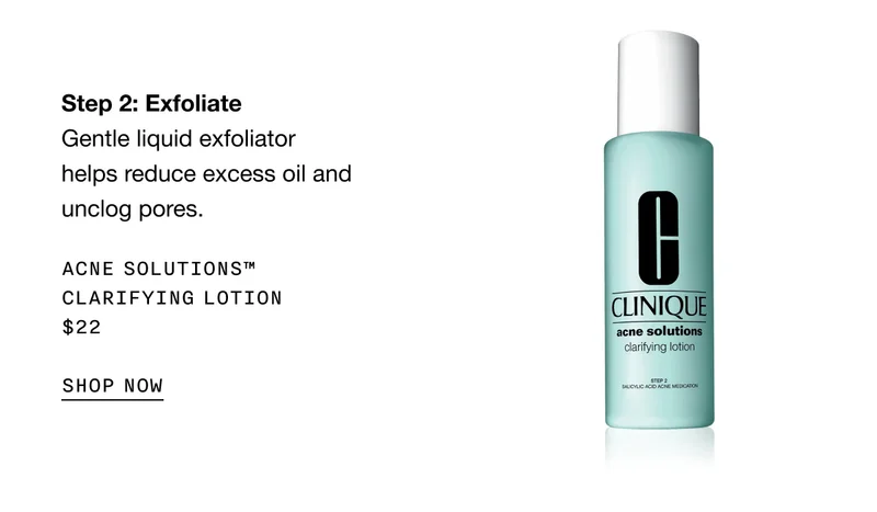 Step 2: Exfoliate Gentle liquid exfoliator helps reduce excess oil and unclog pores. Acne Solutions™ Clarifying Lotion $22 | SHOP NOW