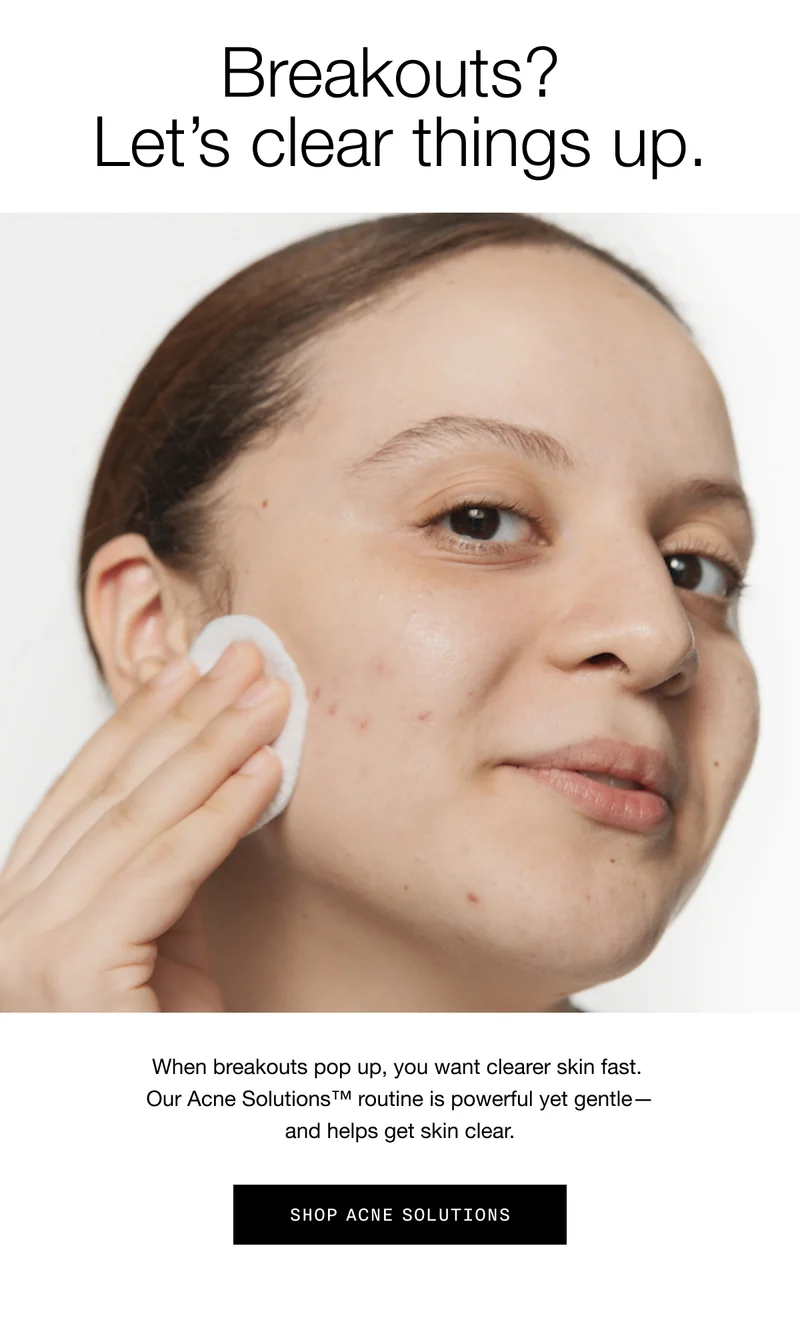 Breakouts? Let’s clear things up. When breakouts pop up, you want clearer skin fast. Our Acne Solutions™ routine is powerful yet gentle—and helps get skin clear. Shop Acne Solutions