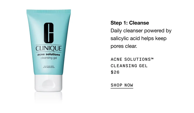 Step 1: Cleanse Daily cleanser powered by salicylic acid helps keep pores clear. Acne Solutions™ Cleansing Gel $26 SHOP NOW