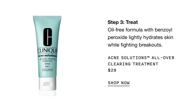 Step 3: Treat Oil-free formula with benzoyl peroxide lightly hydrates skin while fighting breakouts. Acne Solutions™ All-Over Clearing Treatment $29 | SHOP NOW