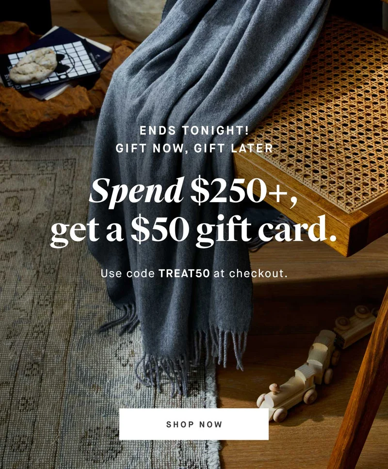 Ends tonight! Gift now, gift later  Spend $250+, get a $50 gift card. Use code TREAT50 at checkout. -- SHOP NOW