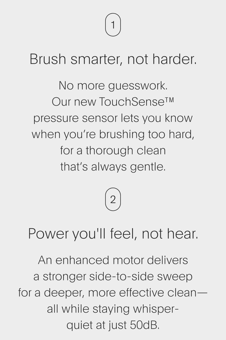 Brush smarter, not harder. | Power you'll feel, not hear.
