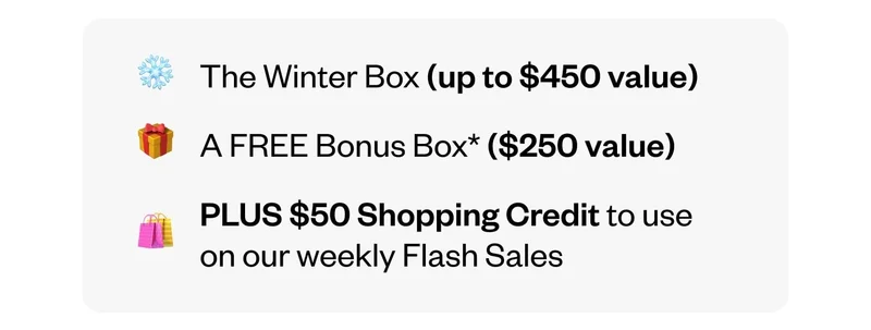 The Winter Box (up to $450 value) | A FREE Bonus Box ($250 value) | PLUS $50 Shopping Credit to use on our weekly Flash Sales
