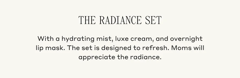 The Radiance Set With a hydrating mist, luxe cream, and overnight lip mask. The set is designed to refresh. Moms will appreciate the radiance.