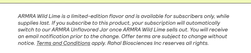 ARMRA Wild Lime is a limited-edition flavor and is available for subscribers only, while supplies last. If you subscribe to this product, your subscription will automatically switch to our ARMRA Unflavored Jar once ARMRA Wild Lime sells out. You will receive an email notification prior to the change. Offer terms are subject to change without notice. Terms and Conditions apply. Rahal Biosciences Inc reserves all rights.