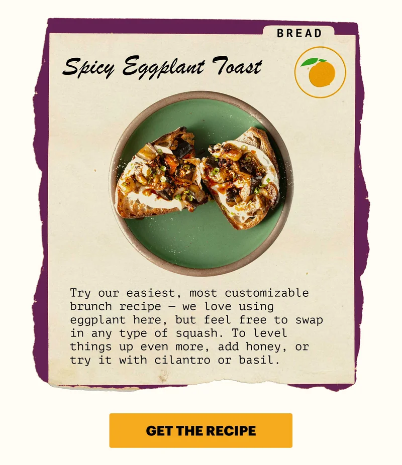 Bread: Spicy Eggplant Toast. Try our easiest, most customizable brunch recipe — we love using eggplant here, but feel free to swap in any type of squash. To level things up even more, add honey, or try it with cilantro or basil.   CTA: GET THE RECIPE