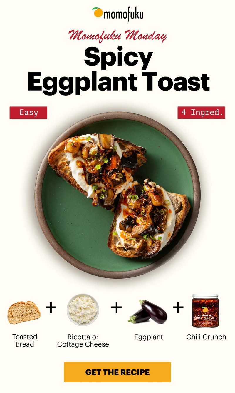 Header: SPICY EGGPLANT TOAST. Easy. 4 Ingred. Sub-header: Momofuku Monday  Equation:  Toasted Bread +  Ricotta or Cottage Cheese +  Neutral Oil +  Eggplant +  Chili Crunch