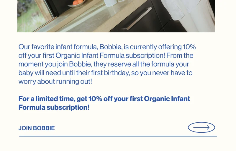 Our favorite infant formula, Bobbie, is currently offering 10% off your first Organic Infant Formula subscription! From the moment you join Bobbie, they reserve all the formula your baby will need until their first birthday, so you never have to worry about running out!   For a limited time, get 10% off your first Organic Infant Formula subscription! JOIN BOBBIE
