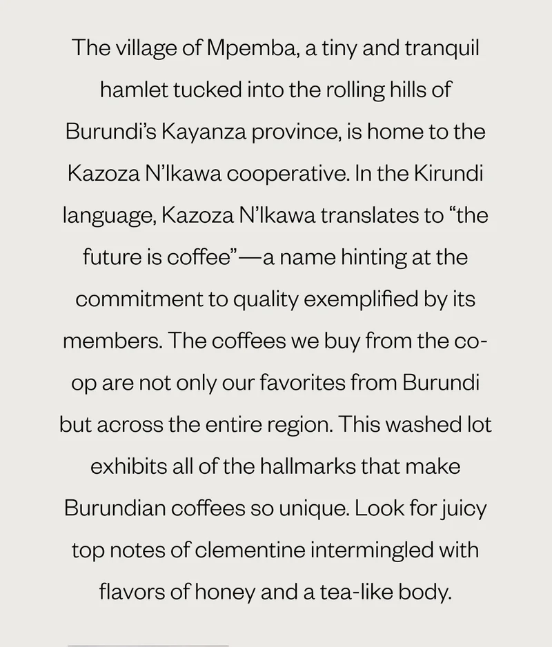 The village of Mpemba, a tiny and tranquil hamlet tucked into the rolling hills of Burundi’s Kayanza province, is home to the Kazoza N’Ikawa cooperative. In the Kirundi language, Kazoza N’Ikawa translates to “the future is coffee”—a name hinting at the commitment to quality exemplified by its members. The coffees we buy from the co-op are not only our favorites from Burundi but across the entire region. This washed lot exhibits all of the hallmarks that make Burundian coffees so unique. Look for juicy top notes of clementine intermingled with flavors of honey and a tea-like body.