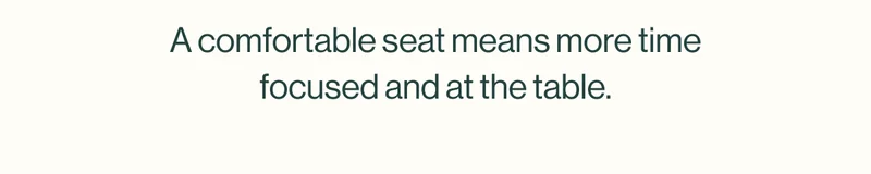 A comfortable seat means more time focused and at the table.