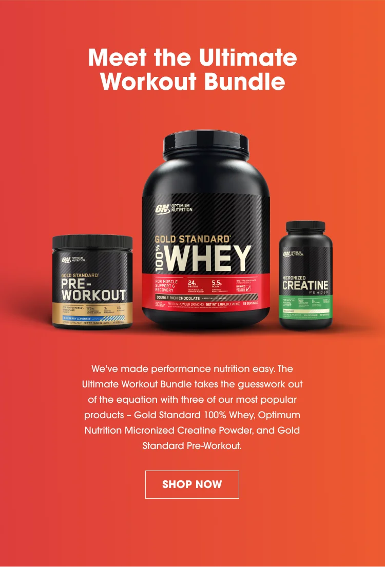 Meet the Ultimate Workout Bundle. We've made performance nutrition easy. The Ultimate Workout Bundle takes the guesswork out of the equation with three of our most popular products - Gold Standard 100% Whey, Optimum Nutrition Micronized Creatine Powder, and Gold Standard Pre-Workout. SHOP NOW