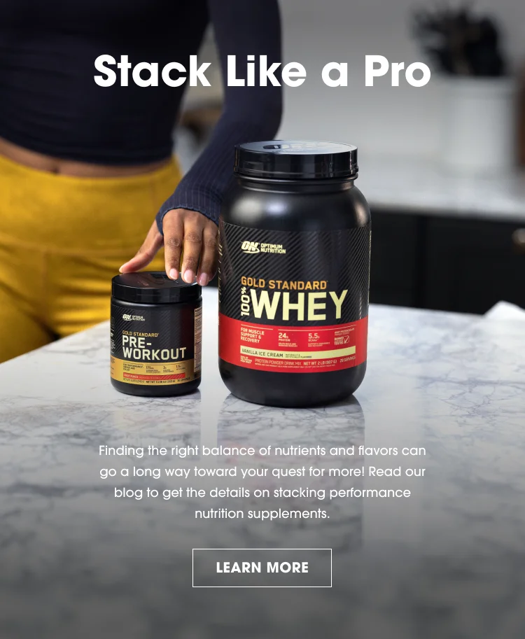 Stack Like a Pro. Finding the right balance of nutrients and flavors can go a long way toward your quest for more! Read our blog to get the details on stacking performance nutrition supplements. LEARN MORE.
