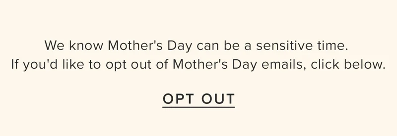 We know Mother's Day can be a sensitive time. If you'd like to opt out of Mother's Day emails, click below. Opt Out.