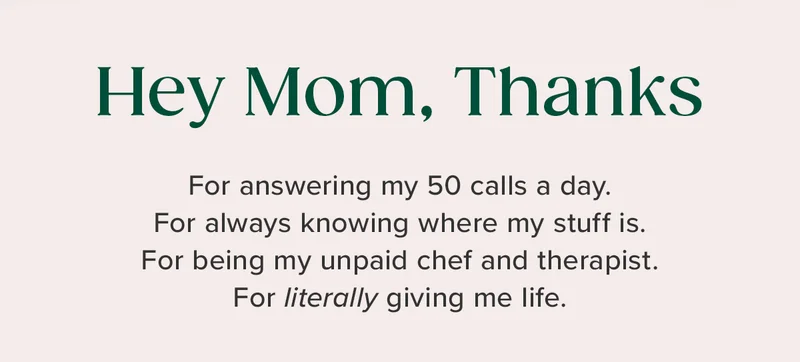 Hey Mom, Thanks! For answer my 50 calls a day. For always knowing where my stuff is. For being my unpaid chef and therapist. For literarily giving me life.