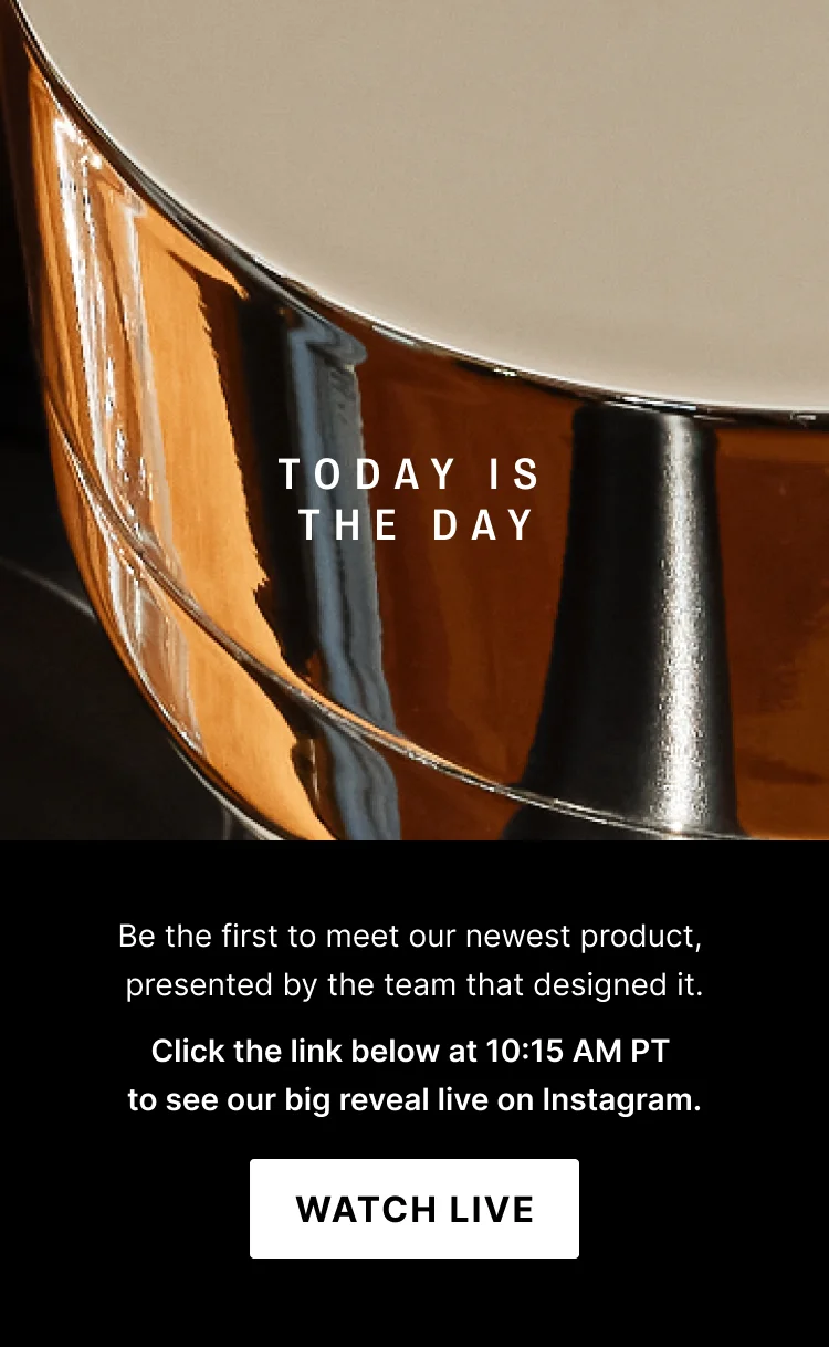 Today is the day: be the first to meet our newest product presented by the team that designed it. Click the link below at 10:15AM PT to see our big reveal on Instagram. Watch Live