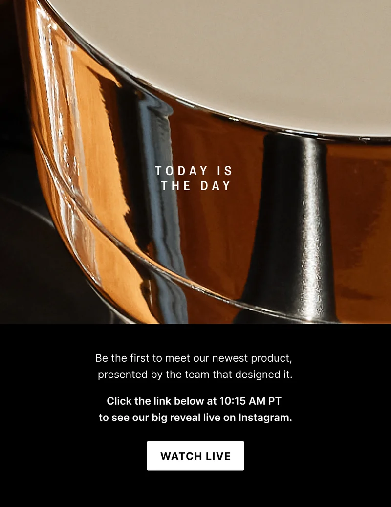Today is the day: be the first to meet our newest product presented by the team that designed it. Click the link below at 10:15AM PT to see our big reveal on Instagram. Watch Live