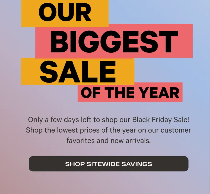 Our Biggest Sale of the Year - Only a few days left to shop our Black Friday Sale! Shop the lowest prices of the year on our customer favorites and new arrivals. - Shop Sitewide Savings