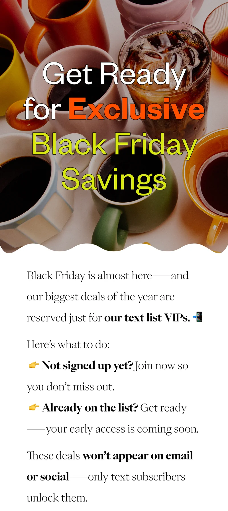 Get Ready for Exclusive Black Friday SavingsBlack Friday is almost here—and our biggest deals of the year are reserved just for our text list VIPs. 📲 Here’s what to do: 👉 Not signed up yet? Join now so you don’t miss out. 👉 Already on the list? Get ready—your early access is coming soon. These deals won’t appear on email or social—only text subscribers unlock them. Get Ready for Exclusive Black Friday SavingsBlack Friday is almost here—and our biggest deals of the year are reserved just for our text list VIPs. 📲 Here’s what to do: 👉 Not signed up yet? Join now so you don’t miss out. 👉 Already on the list? Get ready—your early access is coming soon. These deals won’t appear on email or social—only text subscribers unlock them.
