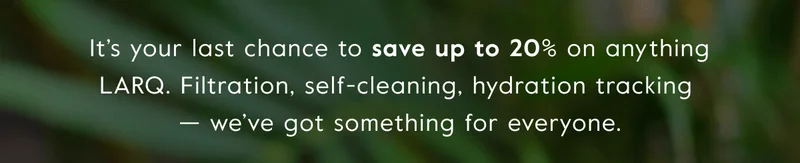 It’s your last chance to save up to 20% on anything LARQ. Filtration, self-cleaning, hydration tracking  — we’ve got something for everyone.