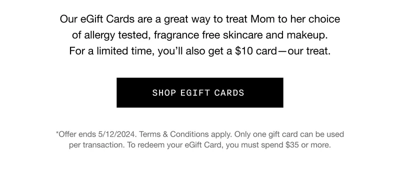 Our eGift Cards are a great way to treat Mom to her choice of allergy tested, fragrance free skincare and makeup. For a limited time, you’ll also get a $10 card—our treat. SHOP EGIFT CARDS *Offer ends 5/12/2024. Terms & Conditions apply. Only one gift card can be used per transaction. To redeem your eGift Card, you must spend $35 or more.