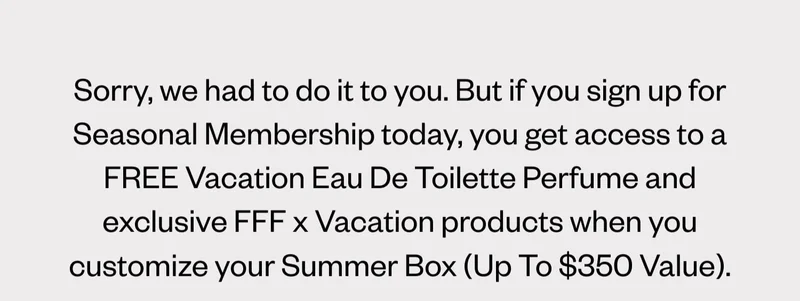 Sorry, we had to do it to you. But if you sign up for Seasonal Membership today, you get access to a FREE Vacation Eau De Toilette Perfume and exclusive FFF x Vacation products when you customize your Summer Box (Up To $350 Value).