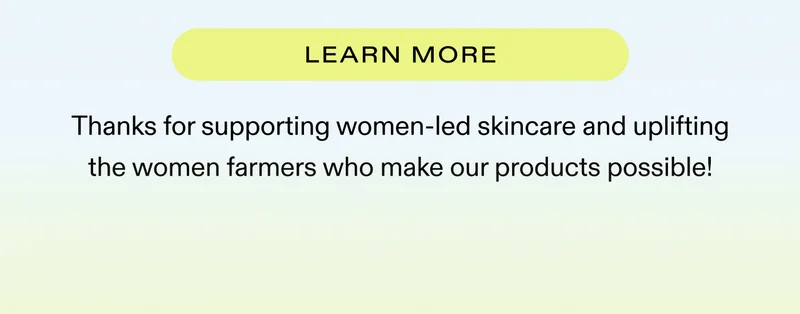LEARN MORE  |  Thanks for supporting women-led skincare and uplifting the women farmers who make our products possible!