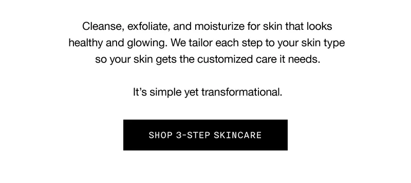 Cleanse, exfoliate, and moisturize for skin that looks healthy and glowing. We tailor each step to your skin type so your skin gets the customized care it needs. It’s simple yet transformational. SHOP 3-STEP SKINCARE