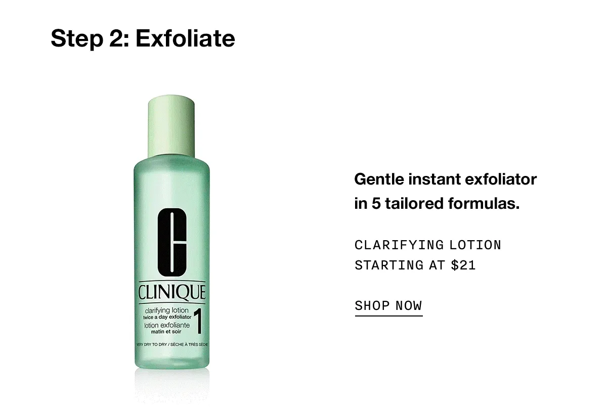 Step 2: Exfoliate Gentle instant exfoliator in 5 tailored formulas. Clarifying Lotion Starting at $21 SHOP NOW