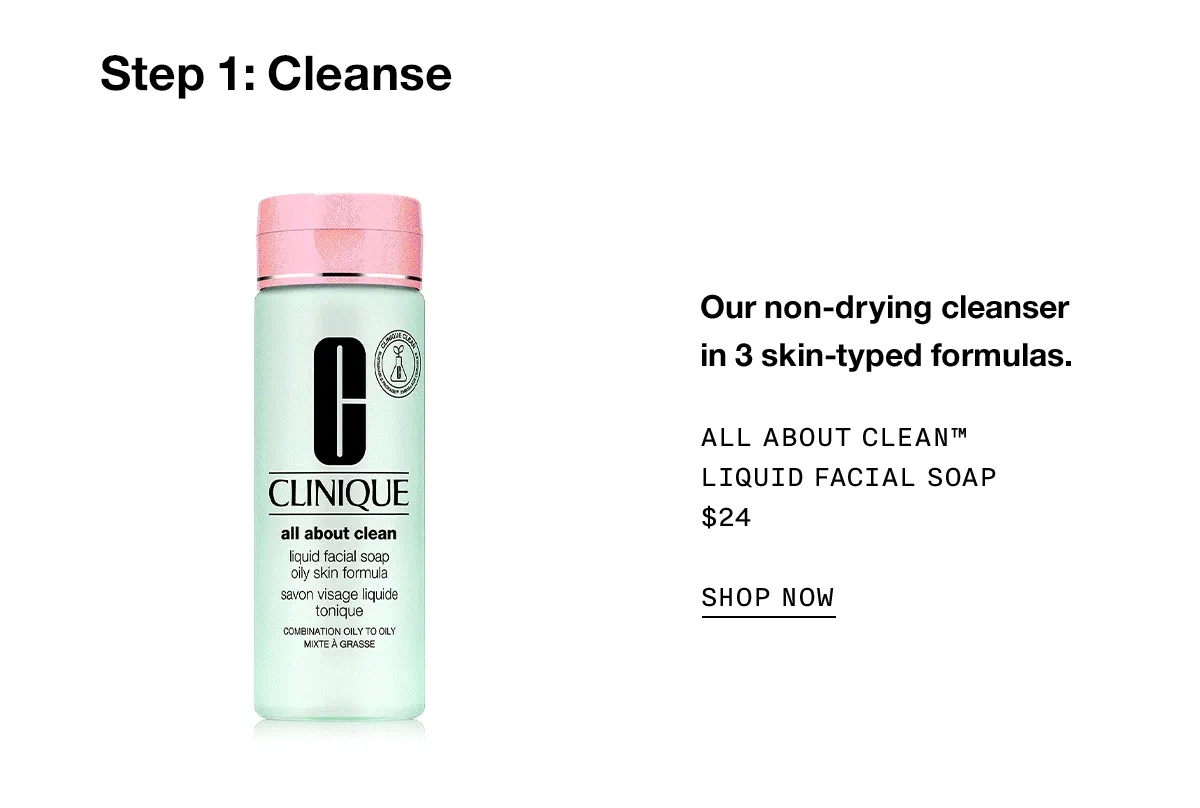 Step 1: Cleanse Our non-drying cleanser in 3 skin-typed formulas. All About Clean™ Liquid Facial Soap $24 SHOP NOW
