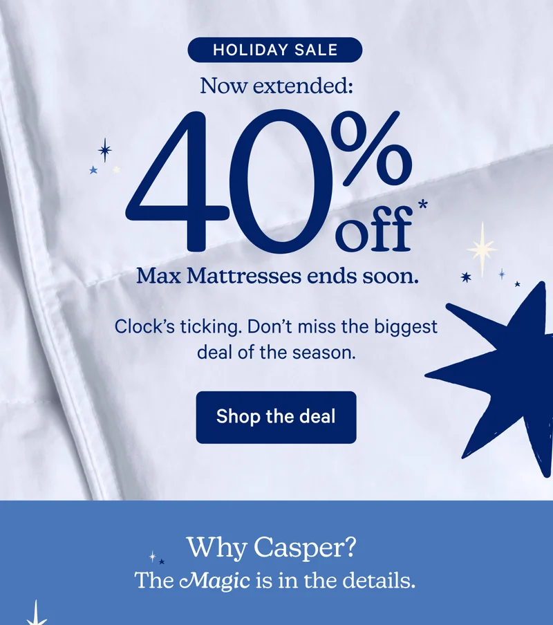 Holiday Sale; Now extended: 40% off* max mattresses ends soon. Clock's ticking. Don't miss the biggest deal of the season.; Why Casper? The magic is in the details.
